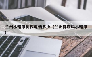 玉林兰州小程序制作电话多少（兰州健康码小程序）